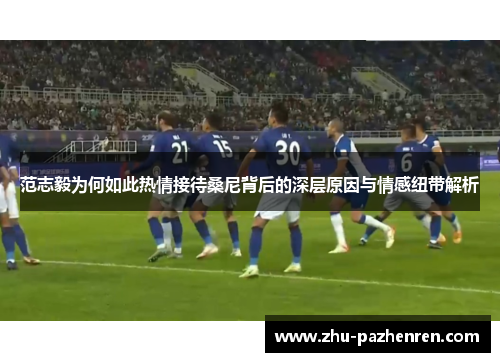 范志毅为何如此热情接待桑尼背后的深层原因与情感纽带解析