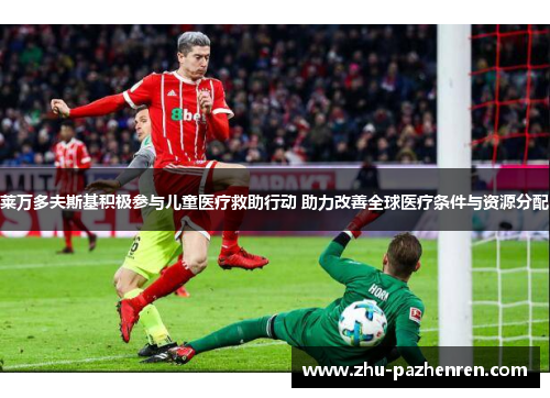 莱万多夫斯基积极参与儿童医疗救助行动 助力改善全球医疗条件与资源分配