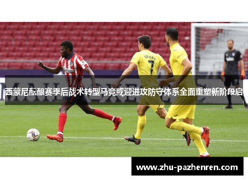 西蒙尼酝酿赛季后战术转型马竞或迎进攻防守体系全面重塑新阶段启