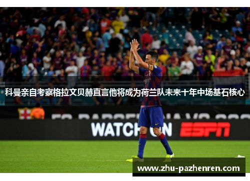 科曼亲自考察格拉文贝赫直言他将成为荷兰队未来十年中场基石核心 科曼亲自考察格拉文贝赫直言他将成为荷兰队未来十年中场基石核心