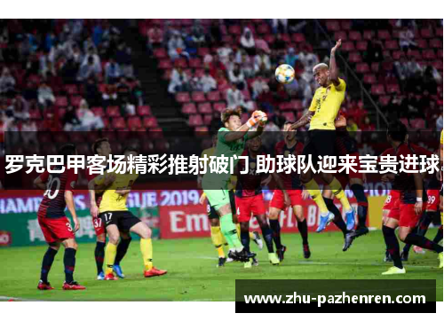 罗克巴甲客场精彩推射破门 助球队迎来宝贵进球 罗克巴甲客场精彩推射破门 助球队迎来宝贵进球